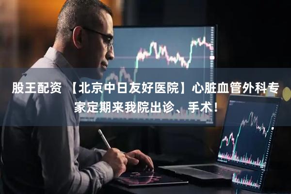 股王配资 【北京中日友好医院】心脏血管外科专家定期来我院出诊、手术！