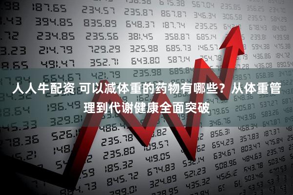 人人牛配资 可以减体重的药物有哪些？从体重管理到代谢健康全面突破