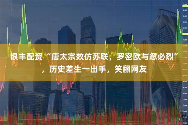 银丰配资 “唐太宗效仿苏联，罗密欧与忽必烈”，历史差生一出手，笑翻网友