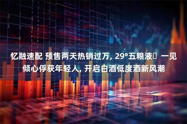 忆融速配 预售两天热销过万, 29°五粮液・一见倾心俘获年轻人, 开启白酒低度酒新风潮