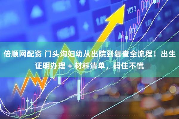 倍顺网配资 门头沟妇幼从出院到复查全流程！出生证明办理 + 材料清单，码住不慌