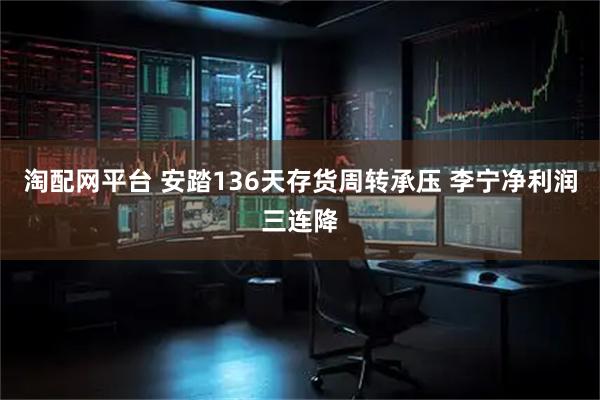 淘配网平台 安踏136天存货周转承压 李宁净利润三连降
