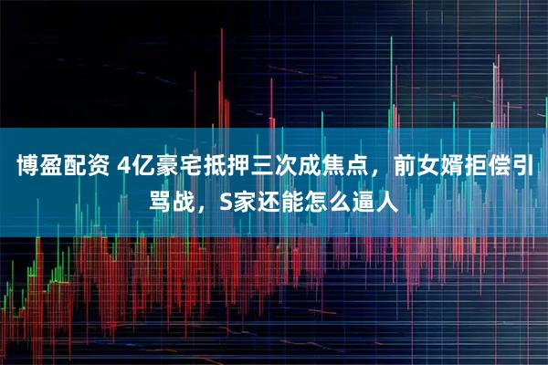 博盈配资 4亿豪宅抵押三次成焦点，前女婿拒偿引骂战，S家还能怎么逼人