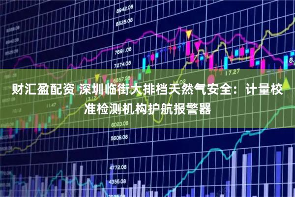 财汇盈配资 深圳临街大排档天然气安全：计量校准检测机构护航报警器