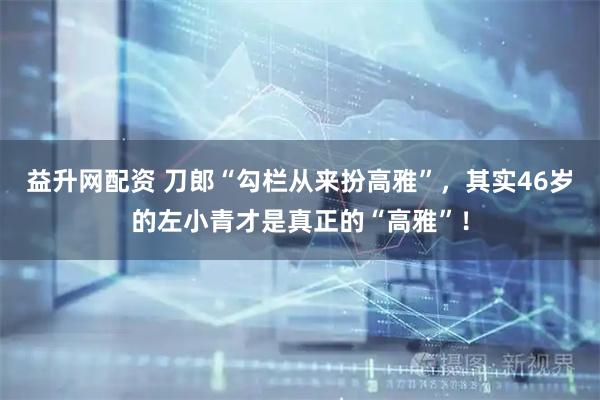 益升网配资 刀郎“勾栏从来扮高雅”，其实46岁的左小青才是真正的“高雅”！