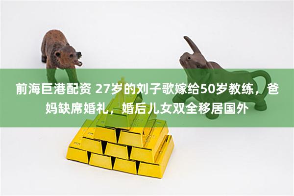 前海巨港配资 27岁的刘子歌嫁给50岁教练，爸妈缺席婚礼，婚后儿女双全移居国外
