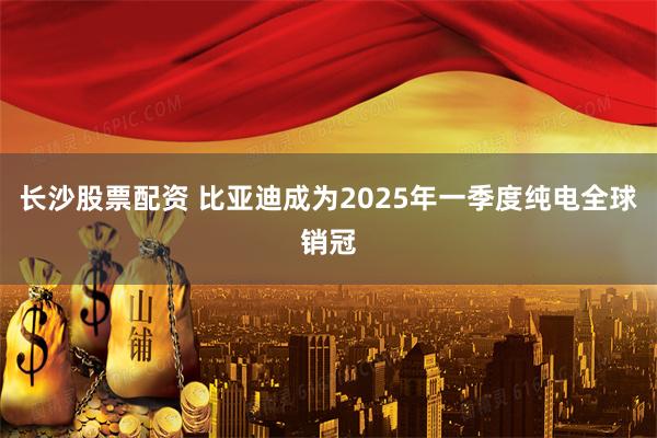 长沙股票配资 比亚迪成为2025年一季度纯电全球销冠