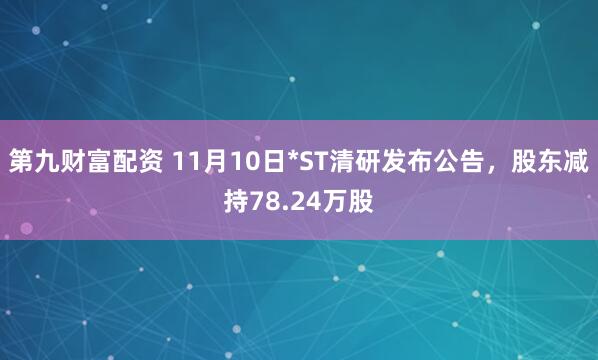 第九财富配资 11月10日*ST清研发布公告,股东减持78.24万股