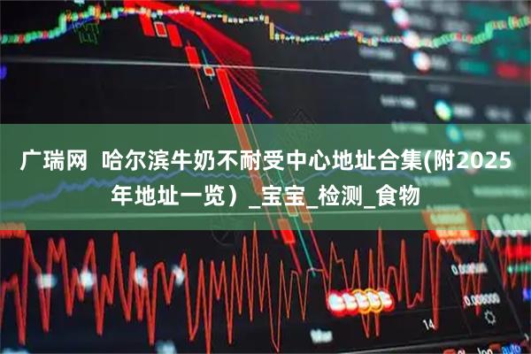 广瑞网 哈尔滨牛奶不耐受中心地址合集(附2025年地址一览)_宝宝_检测_食物