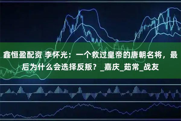 鑫恒盈配资 李怀光:一个救过皇帝的唐朝名将,最后为什么会选择反叛?_嘉庆_茹常_战友