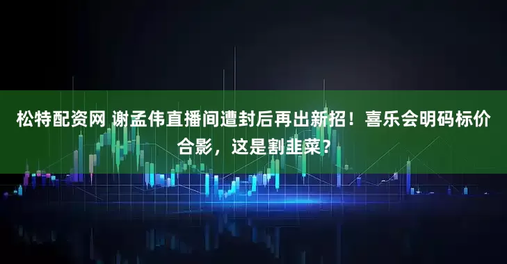 松特配资网 谢孟伟直播间遭封后再出新招！喜乐会明码标价合影，这是割韭菜？