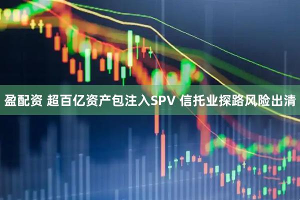 盈配资 超百亿资产包注入SPV 信托业探路风险出清