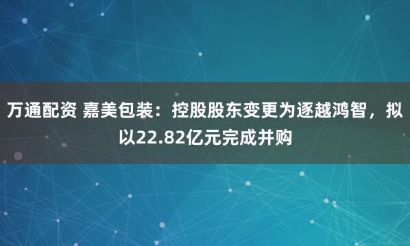 万通配资 嘉美包装：控股股东变更为逐越鸿智，拟以22.82亿元完成并购