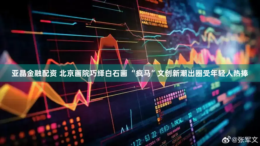 亚晶金融配资 北京画院巧绎白石画 “疯马”文创新潮出圈受年轻人热捧