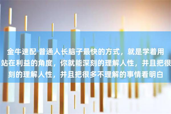 金牛速配 普通人长脑子最快的方式，就是学着用资本的视角来看世界。站在利益的角度，你就能深刻的理解人性，并且把很多不理解的事情看明白