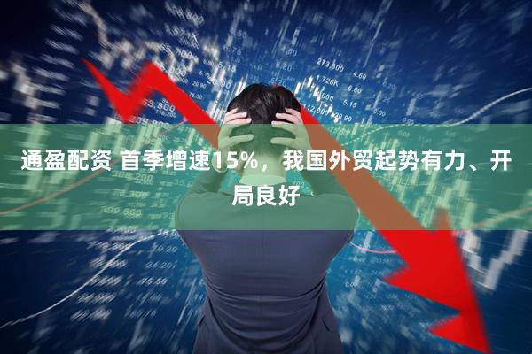通盈配资 首季增速15%，我国外贸起势有力、开局良好