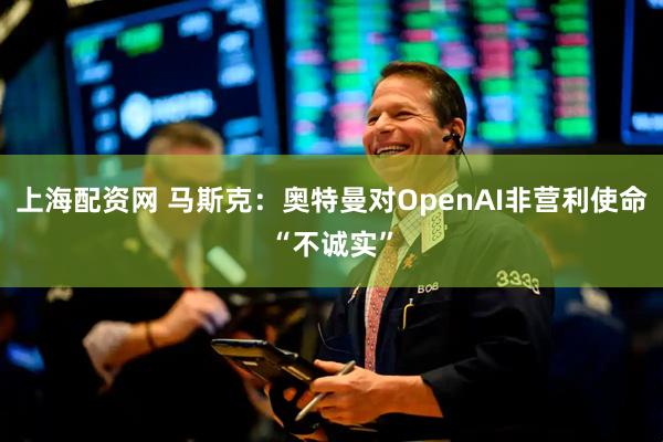 上海配资网 马斯克：奥特曼对OpenAI非营利使命“不诚实”