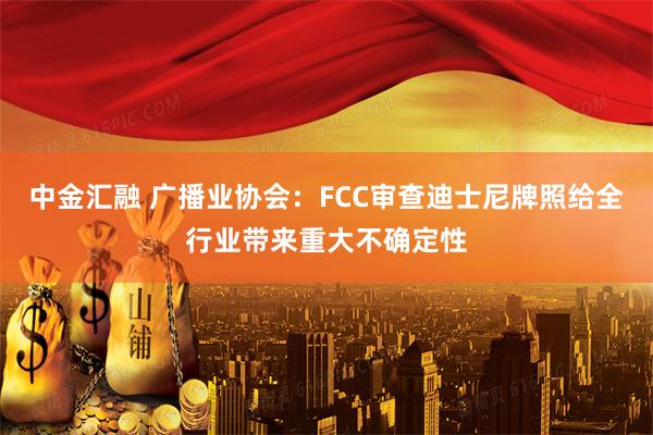 中金汇融 广播业协会：FCC审查迪士尼牌照给全行业带来重大不确定性